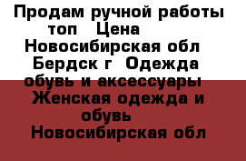 Продам ручной работы топ › Цена ­ 500 - Новосибирская обл., Бердск г. Одежда, обувь и аксессуары » Женская одежда и обувь   . Новосибирская обл.